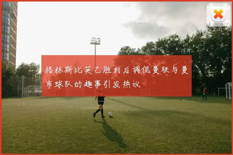 格林斯比英乙胜利后调侃曼联与曼市球队的趣事引发热议