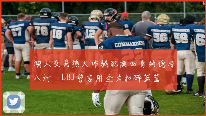 湖人交易热火诈骗犯换回肯纳德与八村塁LBJ誓言用全力扣碎篮筐