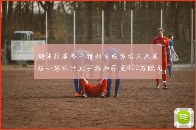 都体报道洛卡特利将成为尤文未来核心球队计划并拟加薪至400万欧元