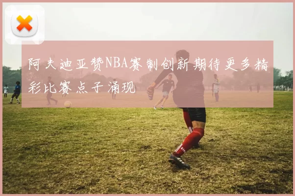 阿夫迪亚赞NBA赛制创新期待更多精彩比赛点子涌现