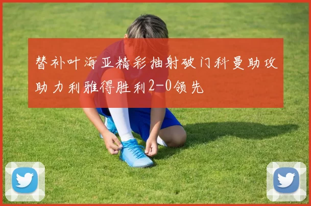 替补叶海亚精彩抽射破门科曼助攻助力利雅得胜利2-0领先