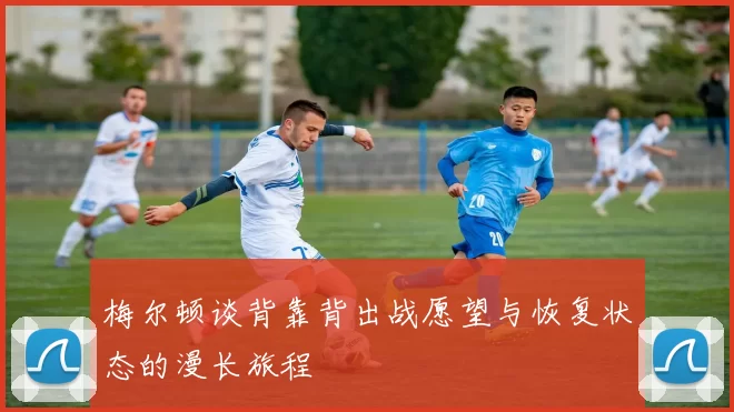梅尔顿谈背靠背出战愿望与恢复状态的漫长旅程