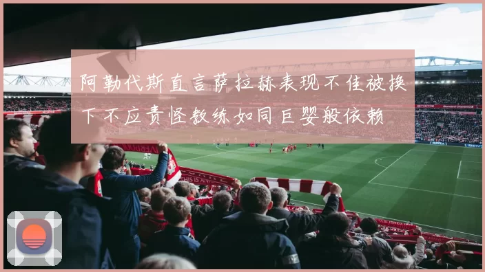 阿勒代斯直言萨拉赫表现不佳被换下不应责怪教练如同巨婴般依赖