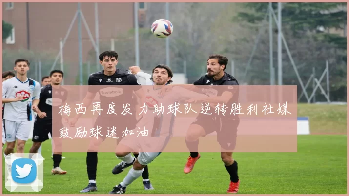 梅西再度发力助球队逆转胜利社媒鼓励球迷加油