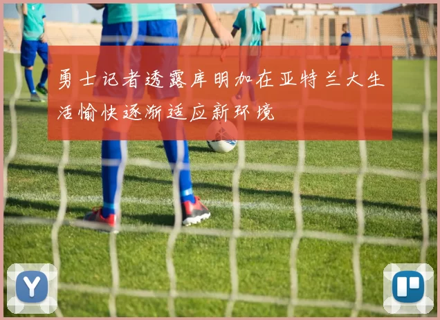 勇士记者透露库明加在亚特兰大生活愉快逐渐适应新环境