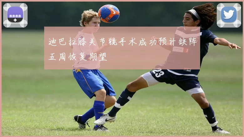 迪巴拉膝关节镜手术成功预计缺阵五周恢复期望
