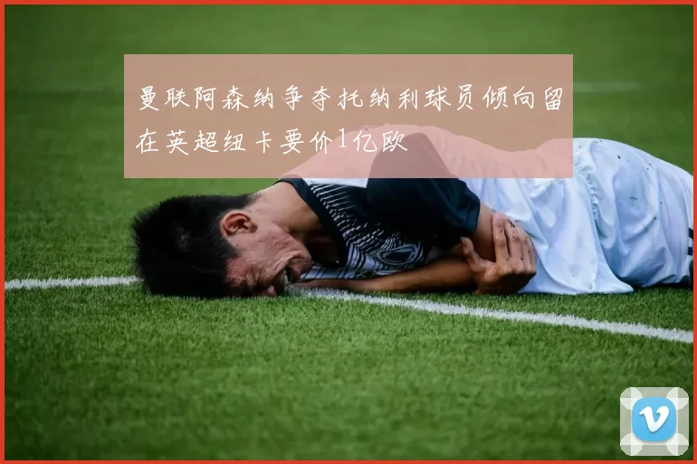 曼联阿森纳争夺托纳利球员倾向留在英超纽卡要价1亿欧