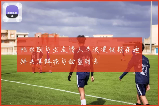 帕尔默与女友情人节浪漫假期在迪拜共享鲜花与甜蜜时光