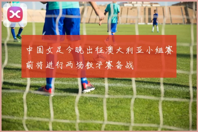 中国女足今晚出征澳大利亚小组赛前将进行两场教学赛备战