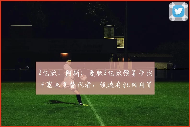 2亿欧！阿斯：曼联2亿欧预算寻找卡塞米罗替代者，候选有托纳利等