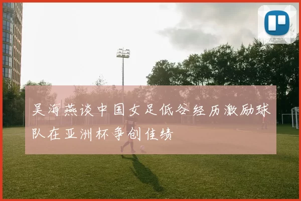吴海燕谈中国女足低谷经历激励球队在亚洲杯争创佳绩