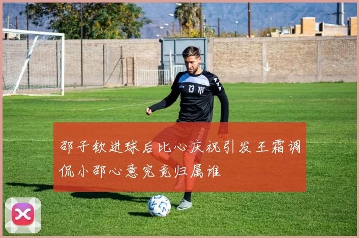 邵子钦进球后比心庆祝引发王霜调侃小邵心意究竟归属谁
