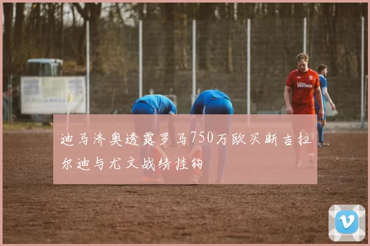 迪马济奥透露罗马750万欧买断吉拉尔迪与尤文战绩挂钩