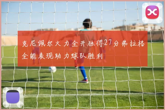 克尼佩尔火力全开独得27分弗拉格全能表现助力球队胜利