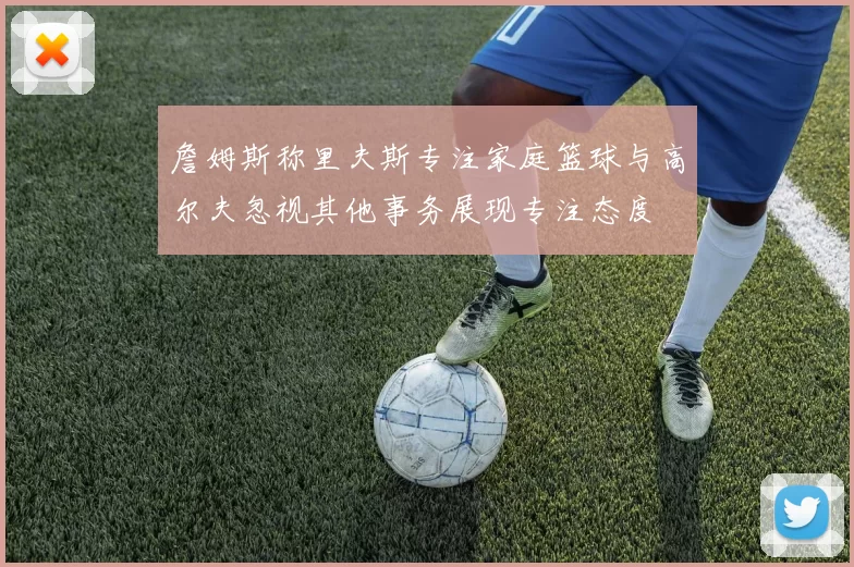 詹姆斯称里夫斯专注家庭篮球与高尔夫忽视其他事务展现专注态度