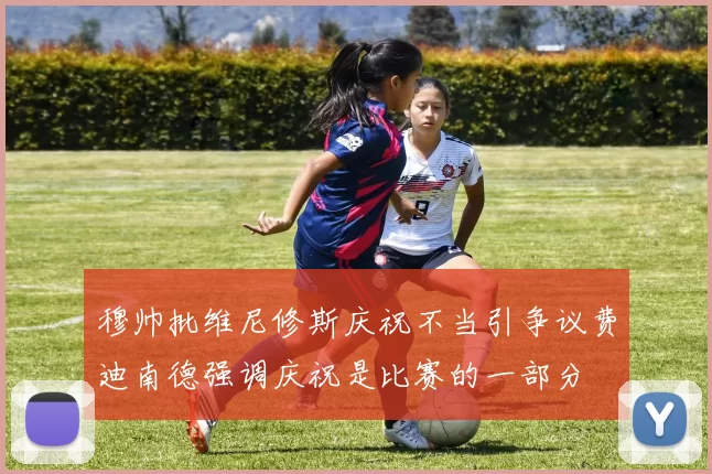 穆帅批维尼修斯庆祝不当引争议费迪南德强调庆祝是比赛的一部分