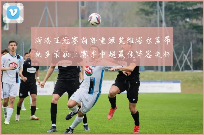 海港亚冠赛前隆重颁奖维塔尔莱昂纳多荣获上赛季中超最佳阵容奖杯