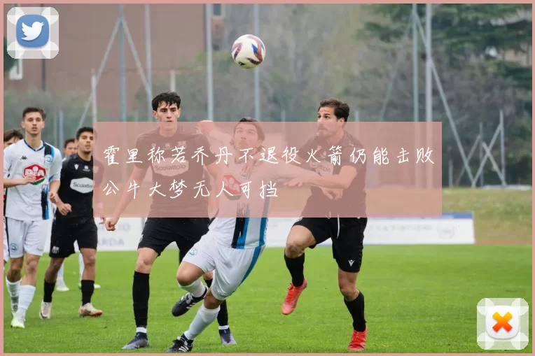 霍里称若乔丹不退役火箭仍能击败公牛大梦无人可挡